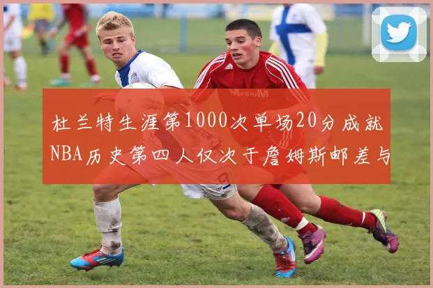 杜兰特生涯第1000次单场20分成就NBA历史第四人仅次于詹姆斯邮差与天勾