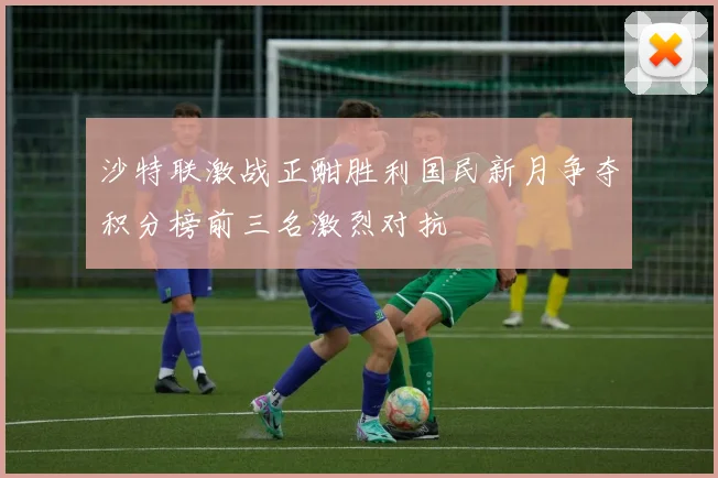 沙特联激战正酣胜利国民新月争夺积分榜前三名激烈对抗