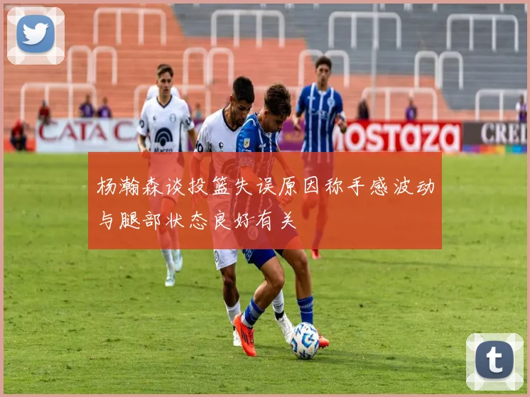杨瀚森谈投篮失误原因称手感波动与腿部状态良好有关