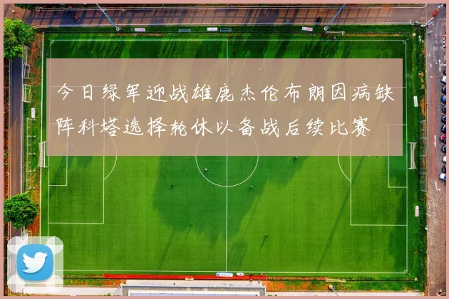 今日绿军迎战雄鹿杰伦布朗因病缺阵科塔选择轮休以备战后续比赛