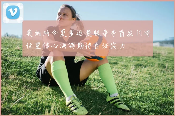 奥纳纳今夏重返曼联争夺首发门将位置信心满满期待自证实力