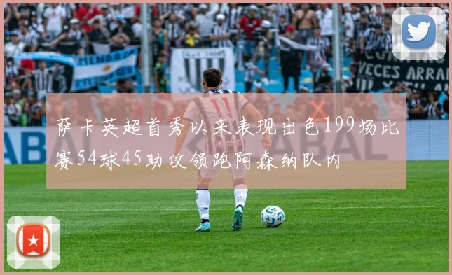 萨卡英超首秀以来表现出色199场比赛54球45助攻领跑阿森纳队内