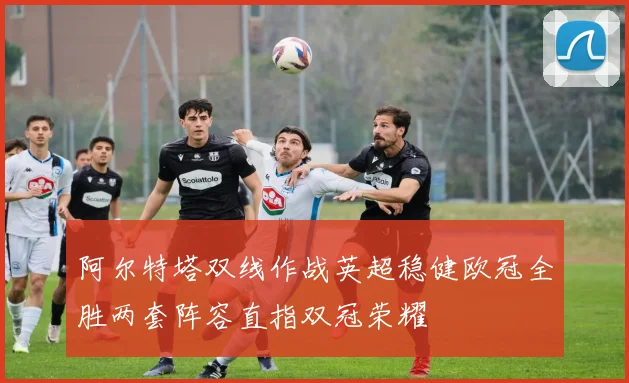 阿尔特塔双线作战英超稳健欧冠全胜两套阵容直指双冠荣耀