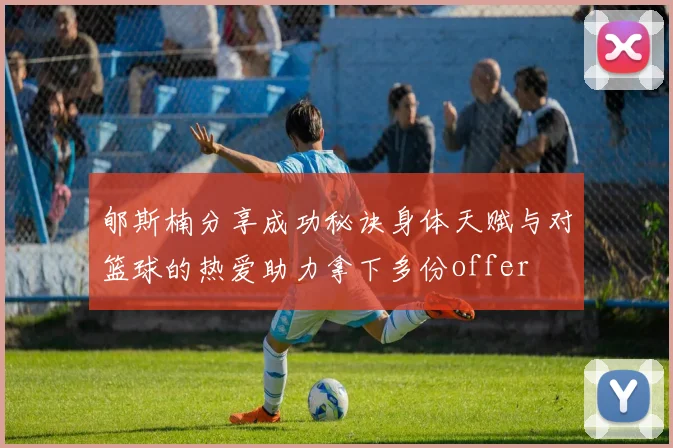 郇斯楠分享成功秘诀身体天赋与对篮球的热爱助力拿下多份offer