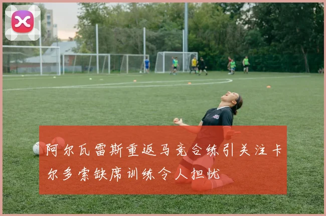 阿尔瓦雷斯重返马竞合练引关注卡尔多索缺席训练令人担忧