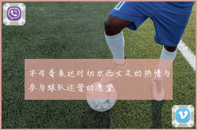 字母哥表达对切尔西女足的热情与参与球队运营的愿望
