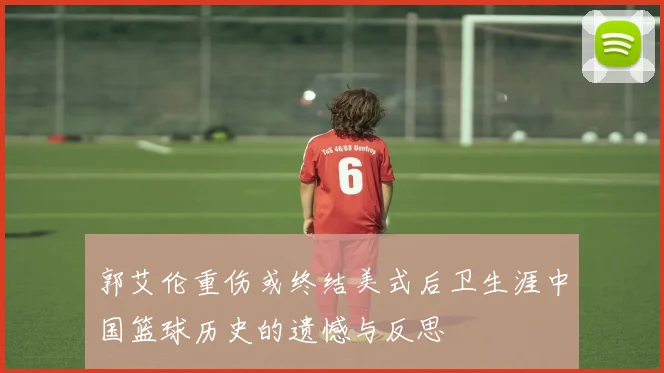 郭艾伦重伤或终结美式后卫生涯中国篮球历史的遗憾与反思