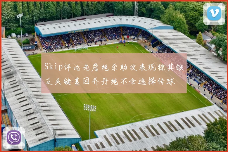 Skip评论老詹绝杀助攻表现称其缺乏关键基因乔丹绝不会选择传球