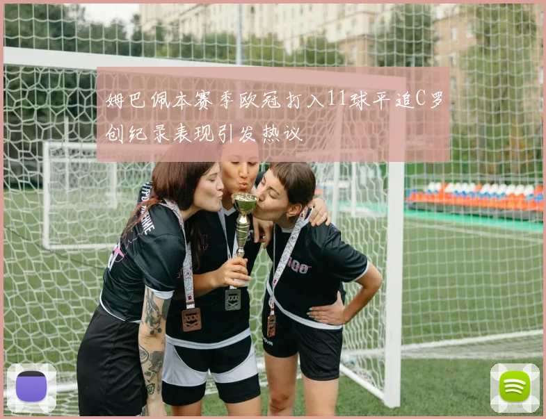 姆巴佩本赛季欧冠打入11球平追C罗创纪录表现引发热议