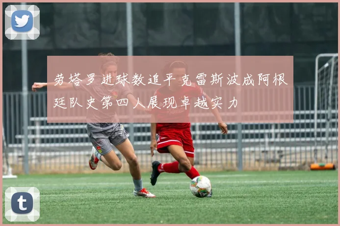 劳塔罗进球数追平克雷斯波成阿根廷队史第四人展现卓越实力