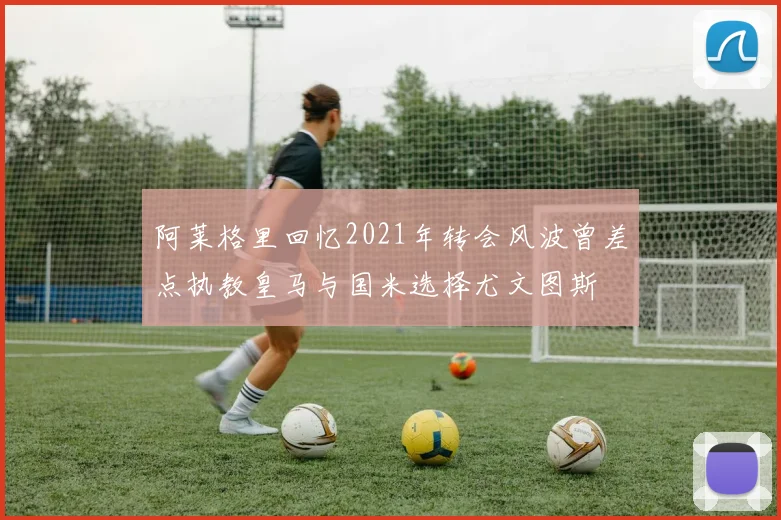 阿莱格里回忆2021年转会风波曾差点执教皇马与国米选择尤文图斯