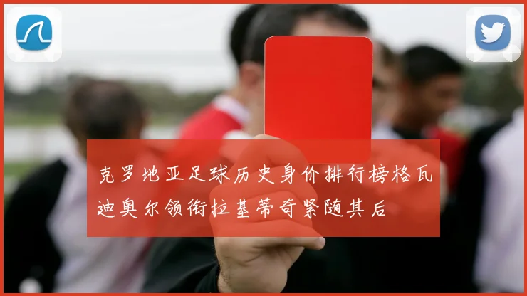 克罗地亚足球历史身价排行榜格瓦迪奥尔领衔拉基蒂奇紧随其后