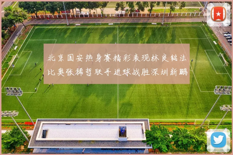北京国安热身赛精彩表现林良铭法比奥张稀哲联手进球战胜深圳新鹏城