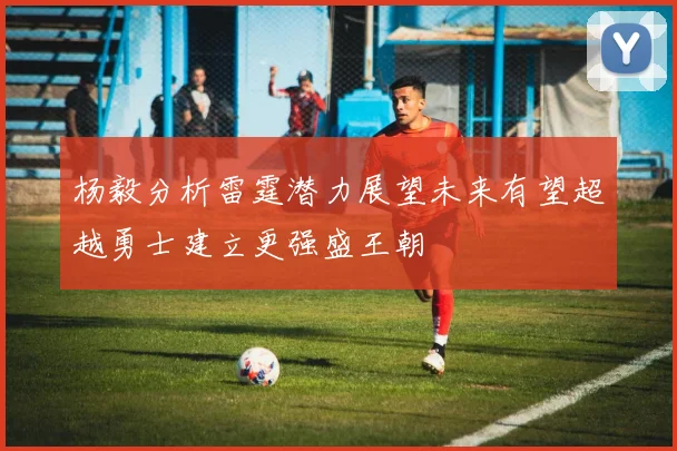 杨毅分析雷霆潜力展望未来有望超越勇士建立更强盛王朝