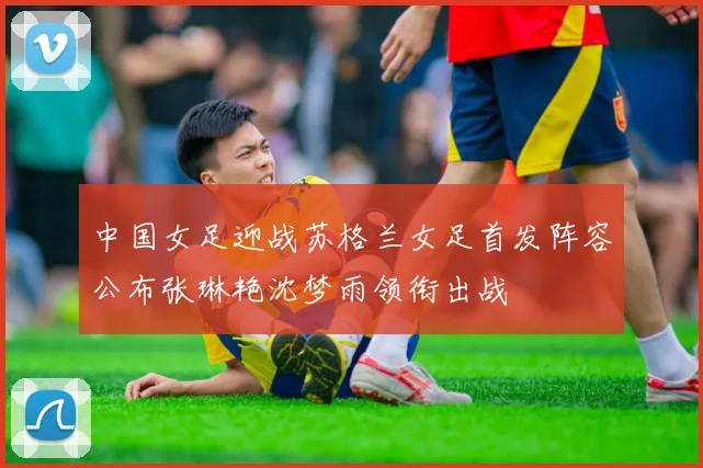 中国女足迎战苏格兰女足首发阵容公布张琳艳沈梦雨领衔出战