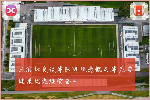 三浦知良谈球队降级感慨足球无常健康优先继续奋斗