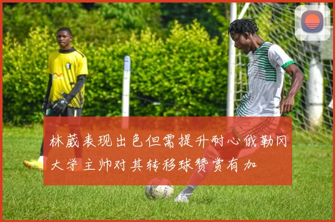 林葳表现出色但需提升耐心俄勒冈大学主帅对其转移球赞赏有加