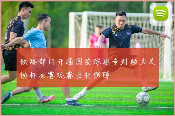 铁路部门开通国安球迷专列助力足协杯决赛观赛出行保障