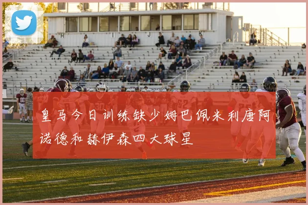 皇马今日训练缺少姆巴佩米利唐阿诺德和赫伊森四大球星