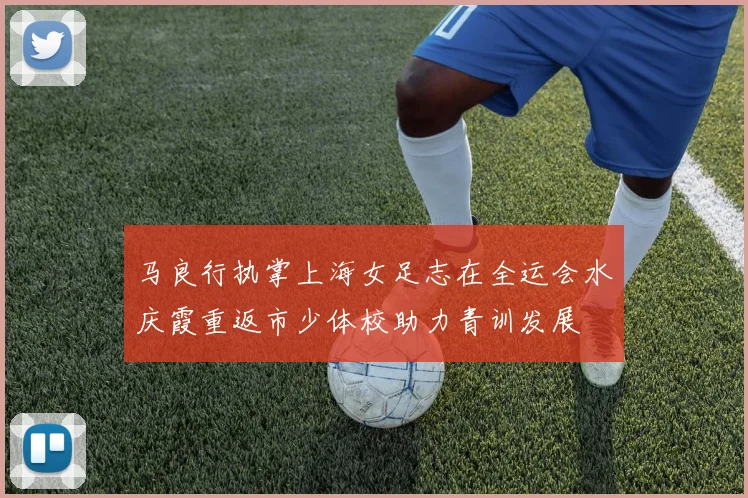 马良行执掌上海女足志在全运会水庆霞重返市少体校助力青训发展