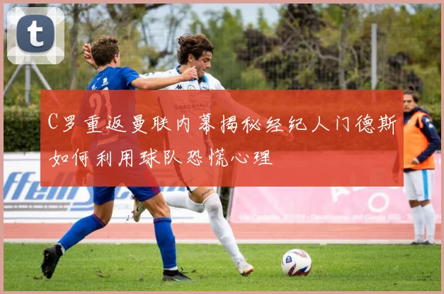 C罗重返曼联内幕揭秘经纪人门德斯如何利用球队恐慌心理