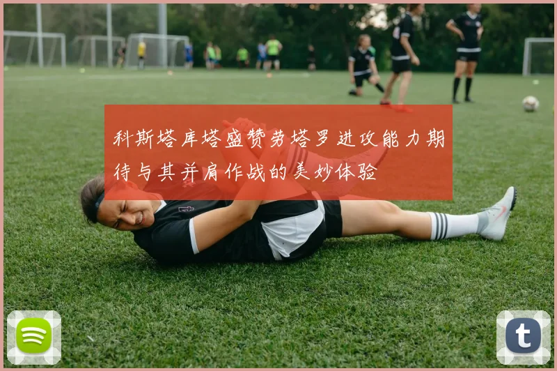 科斯塔库塔盛赞劳塔罗进攻能力期待与其并肩作战的美妙体验
