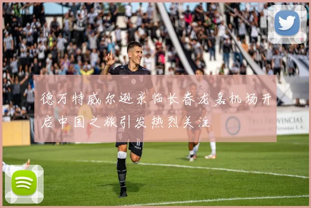 德万特威尔逊亲临长春龙嘉机场开启中国之旅引发热烈关注