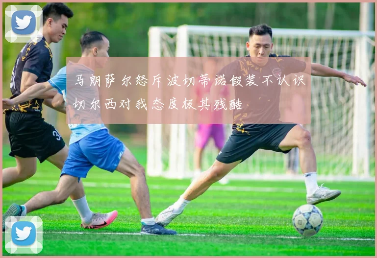 马朗萨尔怒斥波切蒂诺假装不认识切尔西对我态度极其残酷