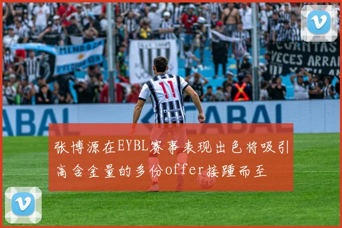 张博源在EYBL赛事表现出色将吸引高含金量的多份offer接踵而至