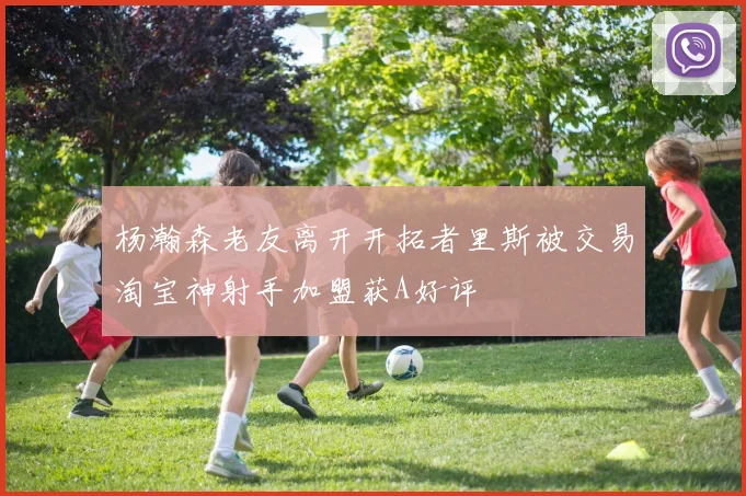 杨瀚森老友离开开拓者里斯被交易淘宝神射手加盟获A好评