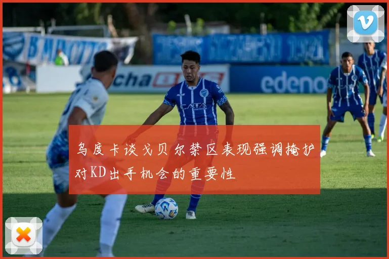 乌度卡谈戈贝尔禁区表现强调掩护对KD出手机会的重要性