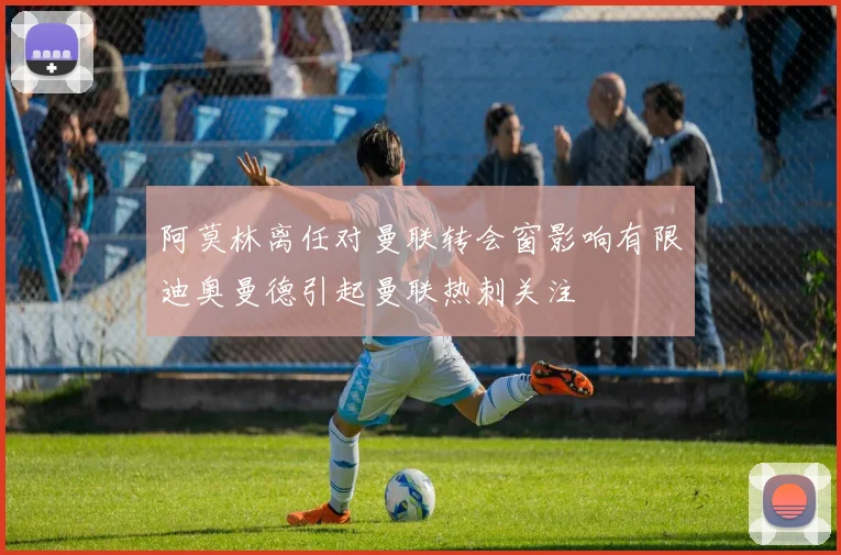 阿莫林离任对曼联转会窗影响有限迪奥曼德引起曼联热刺关注