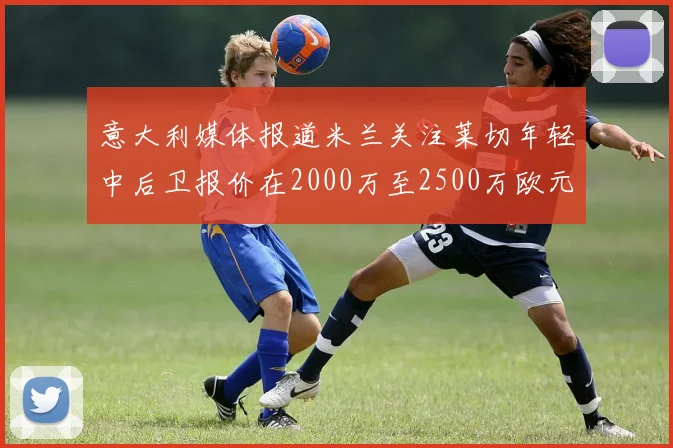 意大利媒体报道米兰关注莱切年轻中后卫报价在2000万至2500万欧元之间