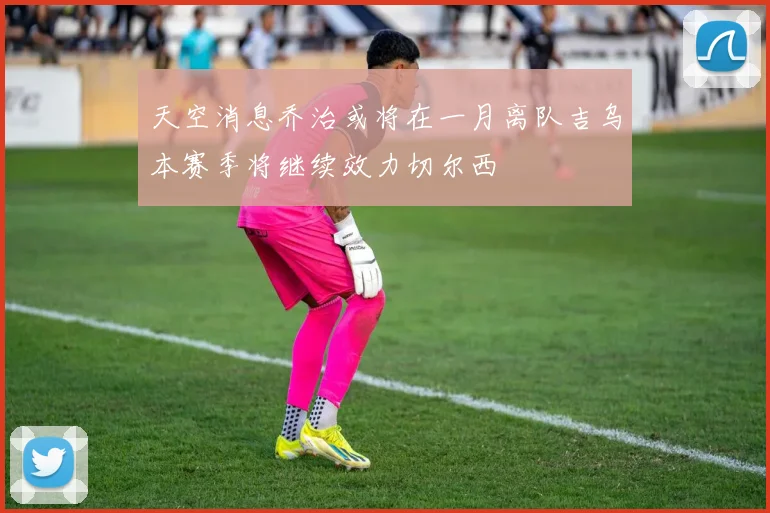 天空消息乔治或将在一月离队吉乌本赛季将继续效力切尔西