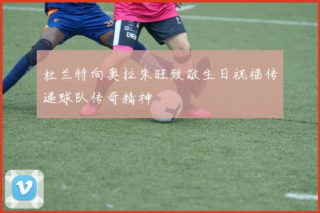 杜兰特向奥拉朱旺致敬生日祝福传递球队传奇精神