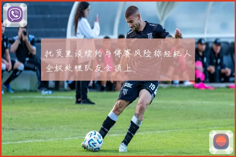 托莫里谈续约与停赛风险称经纪人全权处理队友会顶上