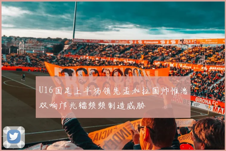 U16国足上半场领先孟加拉国帅惟浩双响邝兆镭频频制造威胁