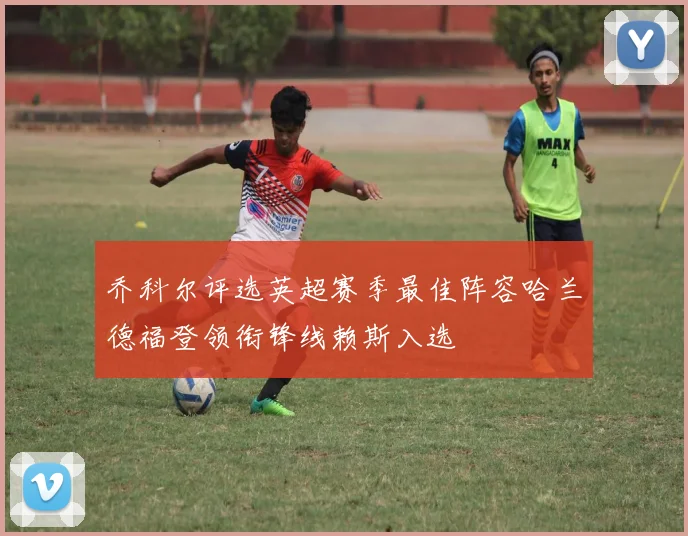 乔科尔评选英超赛季最佳阵容哈兰德福登领衔锋线赖斯入选