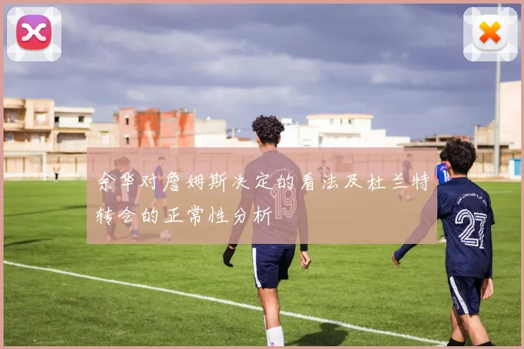 余华对詹姆斯决定的看法及杜兰特转会的正常性分析